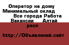 Оператор на дому › Минимальный оклад ­ 40 000 - Все города Работа » Вакансии   . Алтай респ.